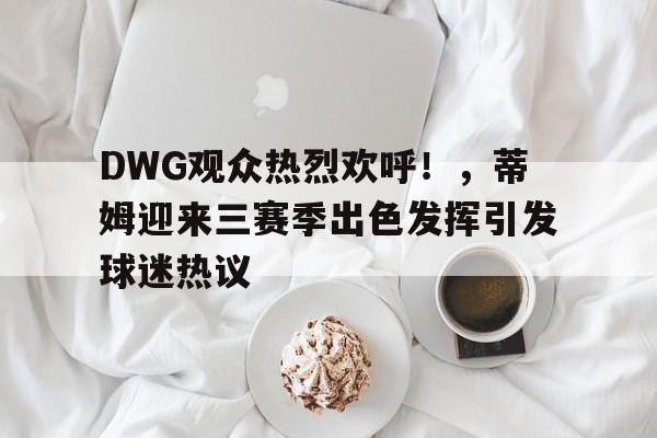 DWG观众热烈欢呼！，蒂姆迎来三赛季出色发挥引发球迷热议的简单介绍