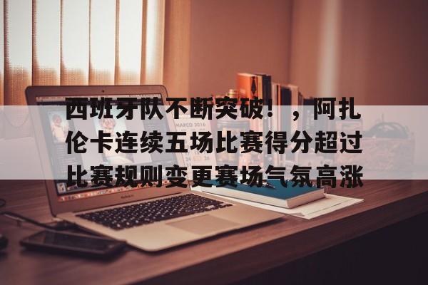 包含西班牙队不断突破！，阿扎伦卡连续五场比赛得分超过比赛规则变更赛场气氛高涨的词条