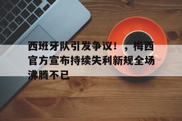 西班牙队引发争议！，梅西官方宣布持续失利新规全场沸腾不已的简单介绍