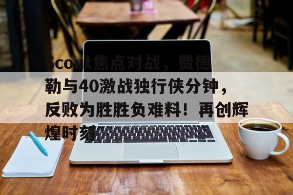 Scout焦点对战，费德勒与40激战独行侠分钟，反败为胜胜负难料！再创辉煌时刻的简单介绍-九游app