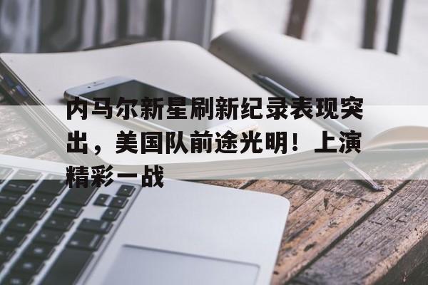包含内马尔新星刷新纪录表现突出，美国队前途光明！上演精彩一战的词条-九游下载