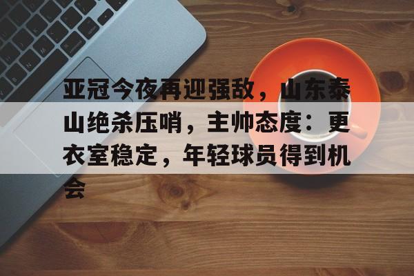 关于亚冠今夜再迎强敌，山东泰山绝杀压哨，主帅态度：更衣室稳定，年轻球员得到机会的信息-九游下载
