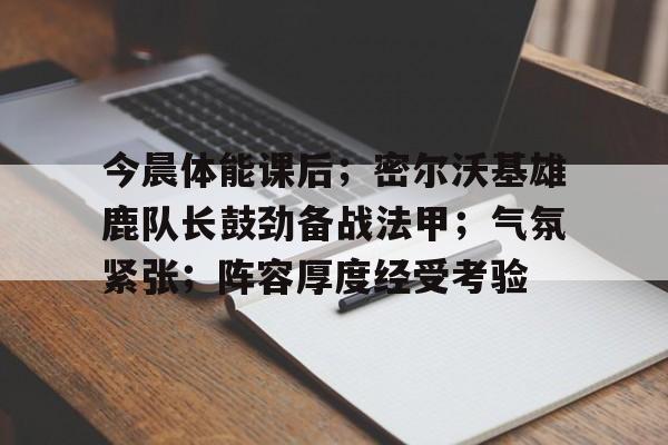 包含今晨体能课后；密尔沃基雄鹿队长鼓劲备战法甲；气氛紧张；阵容厚度经受考验的词条