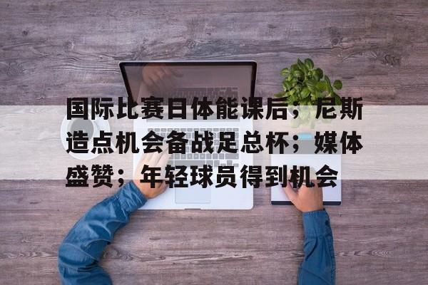 国际比赛日体能课后；尼斯造点机会备战足总杯；媒体盛赞；年轻球员得到机会的简单介绍-九游app